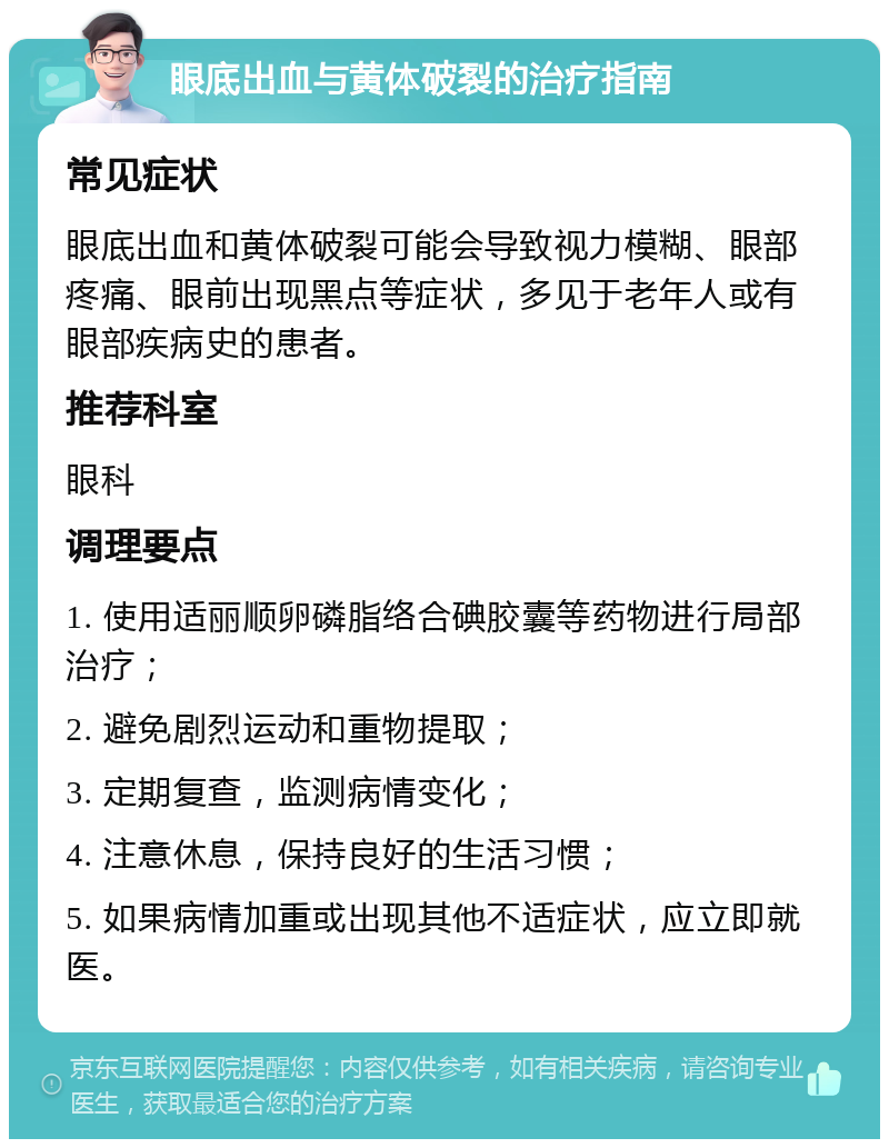 眼底出血与黄体破裂的治疗指南 常见症状 眼底出血和黄体破裂可能会导致视力模糊、眼部疼痛、眼前出现黑点等症状，多见于老年人或有眼部疾病史的患者。 推荐科室 眼科 调理要点 1. 使用适丽顺卵磷脂络合碘胶囊等药物进行局部治疗； 2. 避免剧烈运动和重物提取； 3. 定期复查，监测病情变化； 4. 注意休息，保持良好的生活习惯； 5. 如果病情加重或出现其他不适症状，应立即就医。