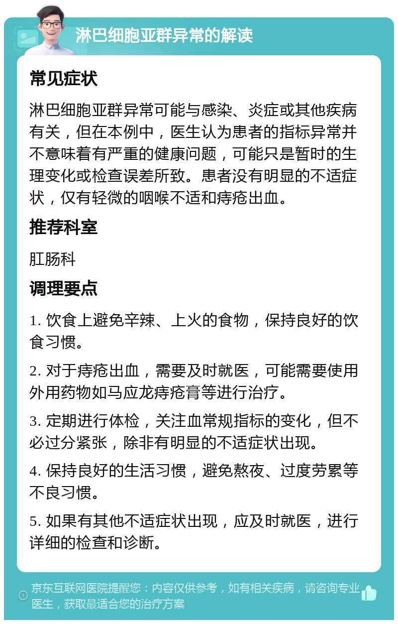 淋巴细胞亚群异常的解读 常见症状 淋巴细胞亚群异常可能与感染、炎症或其他疾病有关，但在本例中，医生认为患者的指标异常并不意味着有严重的健康问题，可能只是暂时的生理变化或检查误差所致。患者没有明显的不适症状，仅有轻微的咽喉不适和痔疮出血。 推荐科室 肛肠科 调理要点 1. 饮食上避免辛辣、上火的食物，保持良好的饮食习惯。 2. 对于痔疮出血，需要及时就医，可能需要使用外用药物如马应龙痔疮膏等进行治疗。 3. 定期进行体检，关注血常规指标的变化，但不必过分紧张，除非有明显的不适症状出现。 4. 保持良好的生活习惯，避免熬夜、过度劳累等不良习惯。 5. 如果有其他不适症状出现，应及时就医，进行详细的检查和诊断。