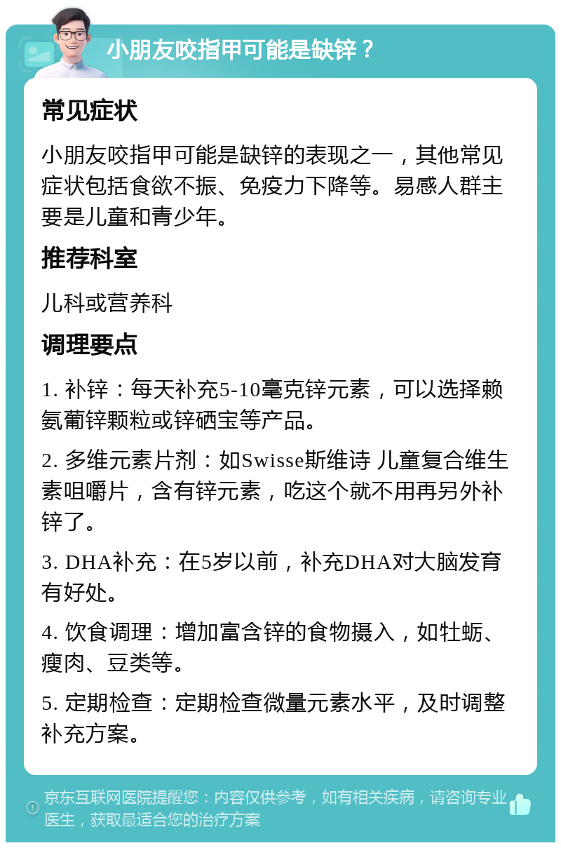 小朋友咬指甲可能是缺锌？ 常见症状 小朋友咬指甲可能是缺锌的表现之一，其他常见症状包括食欲不振、免疫力下降等。易感人群主要是儿童和青少年。 推荐科室 儿科或营养科 调理要点 1. 补锌：每天补充5-10毫克锌元素，可以选择赖氨葡锌颗粒或锌硒宝等产品。 2. 多维元素片剂：如Swisse斯维诗 儿童复合维生素咀嚼片，含有锌元素，吃这个就不用再另外补锌了。 3. DHA补充：在5岁以前，补充DHA对大脑发育有好处。 4. 饮食调理：增加富含锌的食物摄入，如牡蛎、瘦肉、豆类等。 5. 定期检查：定期检查微量元素水平，及时调整补充方案。