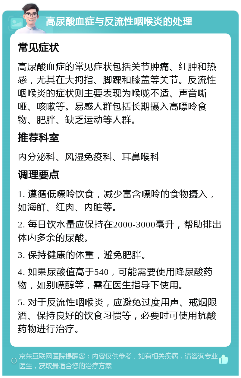 高尿酸血症与反流性咽喉炎的处理 常见症状 高尿酸血症的常见症状包括关节肿痛、红肿和热感，尤其在大拇指、脚踝和膝盖等关节。反流性咽喉炎的症状则主要表现为喉咙不适、声音嘶哑、咳嗽等。易感人群包括长期摄入高嘌呤食物、肥胖、缺乏运动等人群。 推荐科室 内分泌科、风湿免疫科、耳鼻喉科 调理要点 1. 遵循低嘌呤饮食，减少富含嘌呤的食物摄入，如海鲜、红肉、内脏等。 2. 每日饮水量应保持在2000-3000毫升，帮助排出体内多余的尿酸。 3. 保持健康的体重，避免肥胖。 4. 如果尿酸值高于540，可能需要使用降尿酸药物，如别嘌醇等，需在医生指导下使用。 5. 对于反流性咽喉炎，应避免过度用声、戒烟限酒、保持良好的饮食习惯等，必要时可使用抗酸药物进行治疗。