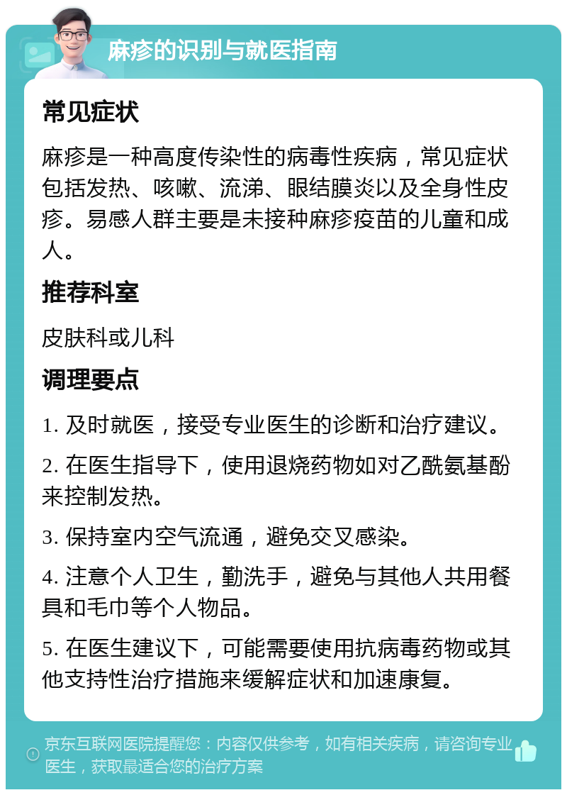 麻疹的识别与就医指南 常见症状 麻疹是一种高度传染性的病毒性疾病，常见症状包括发热、咳嗽、流涕、眼结膜炎以及全身性皮疹。易感人群主要是未接种麻疹疫苗的儿童和成人。 推荐科室 皮肤科或儿科 调理要点 1. 及时就医，接受专业医生的诊断和治疗建议。 2. 在医生指导下，使用退烧药物如对乙酰氨基酚来控制发热。 3. 保持室内空气流通，避免交叉感染。 4. 注意个人卫生，勤洗手，避免与其他人共用餐具和毛巾等个人物品。 5. 在医生建议下，可能需要使用抗病毒药物或其他支持性治疗措施来缓解症状和加速康复。