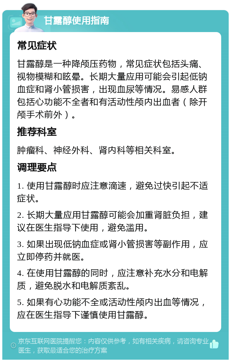 甘露醇使用指南 常见症状 甘露醇是一种降颅压药物，常见症状包括头痛、视物模糊和眩晕。长期大量应用可能会引起低钠血症和肾小管损害，出现血尿等情况。易感人群包括心功能不全者和有活动性颅内出血者（除开颅手术前外）。 推荐科室 肿瘤科、神经外科、肾内科等相关科室。 调理要点 1. 使用甘露醇时应注意滴速，避免过快引起不适症状。 2. 长期大量应用甘露醇可能会加重肾脏负担，建议在医生指导下使用，避免滥用。 3. 如果出现低钠血症或肾小管损害等副作用，应立即停药并就医。 4. 在使用甘露醇的同时，应注意补充水分和电解质，避免脱水和电解质紊乱。 5. 如果有心功能不全或活动性颅内出血等情况，应在医生指导下谨慎使用甘露醇。