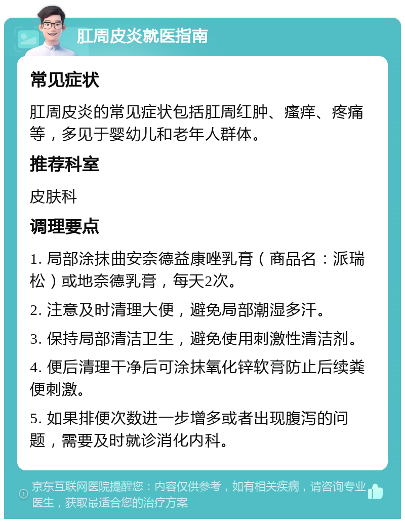 肛周皮炎就医指南 常见症状 肛周皮炎的常见症状包括肛周红肿、瘙痒、疼痛等，多见于婴幼儿和老年人群体。 推荐科室 皮肤科 调理要点 1. 局部涂抹曲安奈德益康唑乳膏（商品名：派瑞松）或地奈德乳膏，每天2次。 2. 注意及时清理大便，避免局部潮湿多汗。 3. 保持局部清洁卫生，避免使用刺激性清洁剂。 4. 便后清理干净后可涂抹氧化锌软膏防止后续粪便刺激。 5. 如果排便次数进一步增多或者出现腹泻的问题，需要及时就诊消化内科。