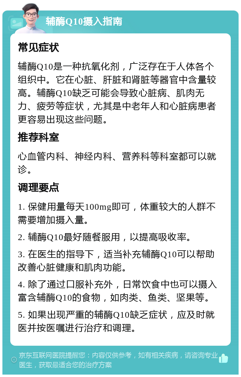 辅酶Q10摄入指南 常见症状 辅酶Q10是一种抗氧化剂，广泛存在于人体各个组织中。它在心脏、肝脏和肾脏等器官中含量较高。辅酶Q10缺乏可能会导致心脏病、肌肉无力、疲劳等症状，尤其是中老年人和心脏病患者更容易出现这些问题。 推荐科室 心血管内科、神经内科、营养科等科室都可以就诊。 调理要点 1. 保健用量每天100mg即可，体重较大的人群不需要增加摄入量。 2. 辅酶Q10最好随餐服用，以提高吸收率。 3. 在医生的指导下，适当补充辅酶Q10可以帮助改善心脏健康和肌肉功能。 4. 除了通过口服补充外，日常饮食中也可以摄入富含辅酶Q10的食物，如肉类、鱼类、坚果等。 5. 如果出现严重的辅酶Q10缺乏症状，应及时就医并按医嘱进行治疗和调理。