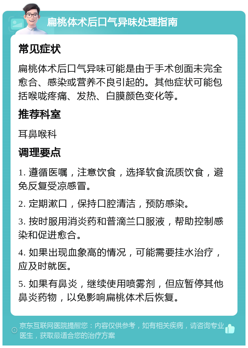 扁桃体术后口气异味处理指南 常见症状 扁桃体术后口气异味可能是由于手术创面未完全愈合、感染或营养不良引起的。其他症状可能包括喉咙疼痛、发热、白膜颜色变化等。 推荐科室 耳鼻喉科 调理要点 1. 遵循医嘱，注意饮食，选择软食流质饮食，避免反复受凉感冒。 2. 定期漱口，保持口腔清洁，预防感染。 3. 按时服用消炎药和普滴兰口服液，帮助控制感染和促进愈合。 4. 如果出现血象高的情况，可能需要挂水治疗，应及时就医。 5. 如果有鼻炎，继续使用喷雾剂，但应暂停其他鼻炎药物，以免影响扁桃体术后恢复。