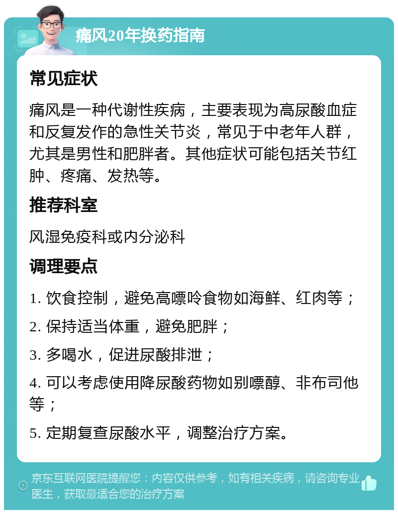 痛风20年换药指南 常见症状 痛风是一种代谢性疾病，主要表现为高尿酸血症和反复发作的急性关节炎，常见于中老年人群，尤其是男性和肥胖者。其他症状可能包括关节红肿、疼痛、发热等。 推荐科室 风湿免疫科或内分泌科 调理要点 1. 饮食控制，避免高嘌呤食物如海鲜、红肉等； 2. 保持适当体重，避免肥胖； 3. 多喝水，促进尿酸排泄； 4. 可以考虑使用降尿酸药物如别嘌醇、非布司他等； 5. 定期复查尿酸水平，调整治疗方案。