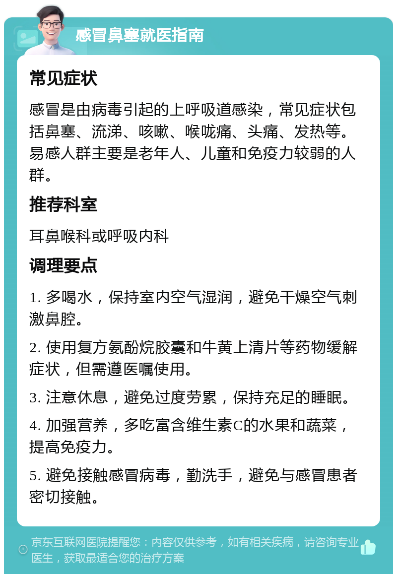 感冒鼻塞就医指南 常见症状 感冒是由病毒引起的上呼吸道感染，常见症状包括鼻塞、流涕、咳嗽、喉咙痛、头痛、发热等。易感人群主要是老年人、儿童和免疫力较弱的人群。 推荐科室 耳鼻喉科或呼吸内科 调理要点 1. 多喝水，保持室内空气湿润，避免干燥空气刺激鼻腔。 2. 使用复方氨酚烷胶囊和牛黄上清片等药物缓解症状，但需遵医嘱使用。 3. 注意休息，避免过度劳累，保持充足的睡眠。 4. 加强营养，多吃富含维生素C的水果和蔬菜，提高免疫力。 5. 避免接触感冒病毒，勤洗手，避免与感冒患者密切接触。