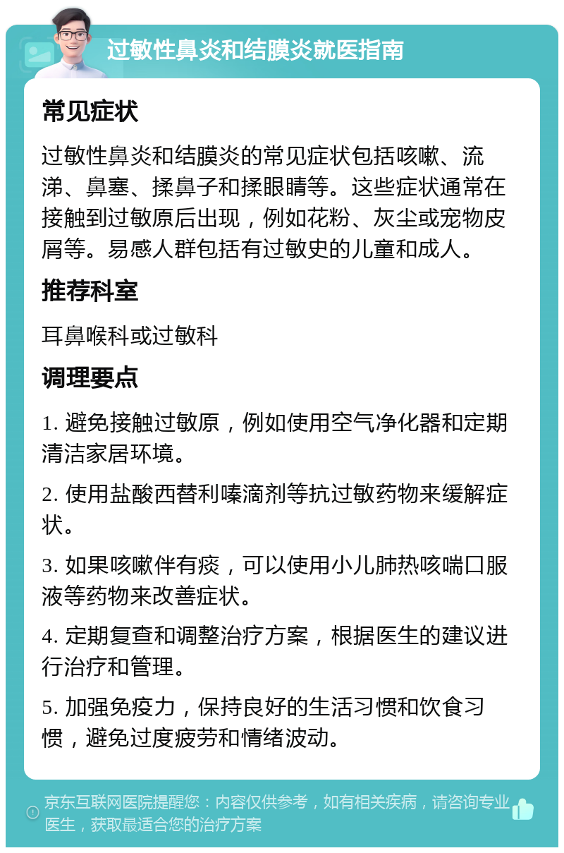 过敏性鼻炎和结膜炎就医指南 常见症状 过敏性鼻炎和结膜炎的常见症状包括咳嗽、流涕、鼻塞、揉鼻子和揉眼睛等。这些症状通常在接触到过敏原后出现，例如花粉、灰尘或宠物皮屑等。易感人群包括有过敏史的儿童和成人。 推荐科室 耳鼻喉科或过敏科 调理要点 1. 避免接触过敏原，例如使用空气净化器和定期清洁家居环境。 2. 使用盐酸西替利嗪滴剂等抗过敏药物来缓解症状。 3. 如果咳嗽伴有痰，可以使用小儿肺热咳喘口服液等药物来改善症状。 4. 定期复查和调整治疗方案，根据医生的建议进行治疗和管理。 5. 加强免疫力，保持良好的生活习惯和饮食习惯，避免过度疲劳和情绪波动。