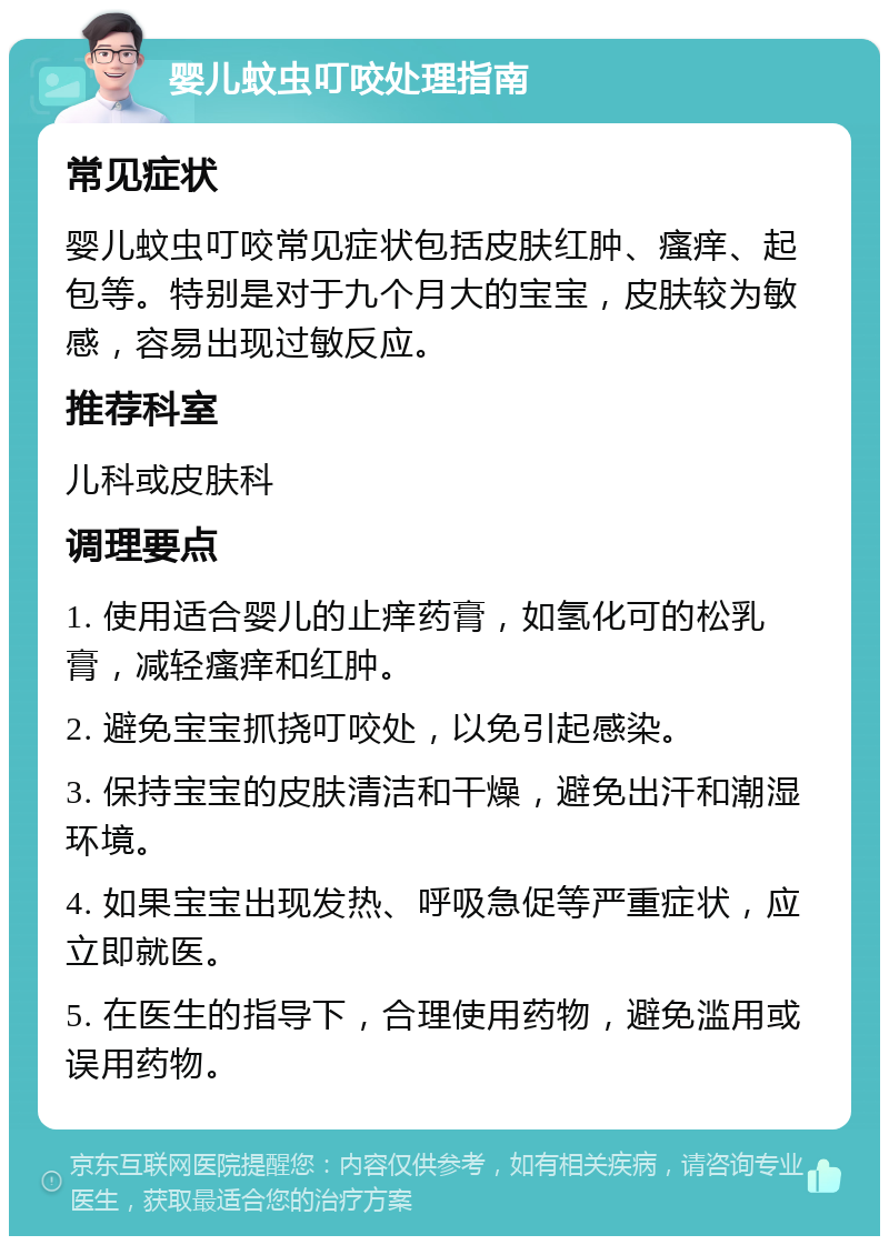 婴儿蚊虫叮咬处理指南 常见症状 婴儿蚊虫叮咬常见症状包括皮肤红肿、瘙痒、起包等。特别是对于九个月大的宝宝，皮肤较为敏感，容易出现过敏反应。 推荐科室 儿科或皮肤科 调理要点 1. 使用适合婴儿的止痒药膏，如氢化可的松乳膏，减轻瘙痒和红肿。 2. 避免宝宝抓挠叮咬处，以免引起感染。 3. 保持宝宝的皮肤清洁和干燥，避免出汗和潮湿环境。 4. 如果宝宝出现发热、呼吸急促等严重症状，应立即就医。 5. 在医生的指导下，合理使用药物，避免滥用或误用药物。