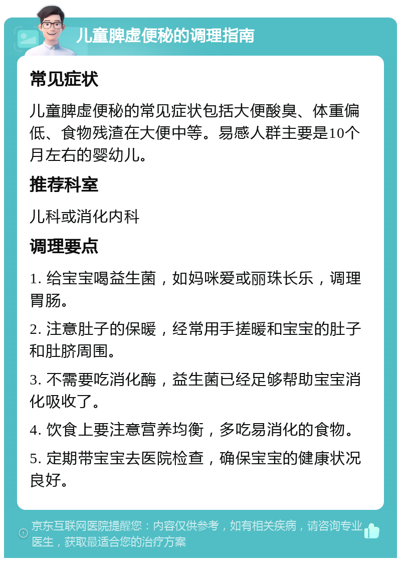 儿童脾虚便秘的调理指南 常见症状 儿童脾虚便秘的常见症状包括大便酸臭、体重偏低、食物残渣在大便中等。易感人群主要是10个月左右的婴幼儿。 推荐科室 儿科或消化内科 调理要点 1. 给宝宝喝益生菌，如妈咪爱或丽珠长乐，调理胃肠。 2. 注意肚子的保暖，经常用手搓暖和宝宝的肚子和肚脐周围。 3. 不需要吃消化酶，益生菌已经足够帮助宝宝消化吸收了。 4. 饮食上要注意营养均衡，多吃易消化的食物。 5. 定期带宝宝去医院检查，确保宝宝的健康状况良好。