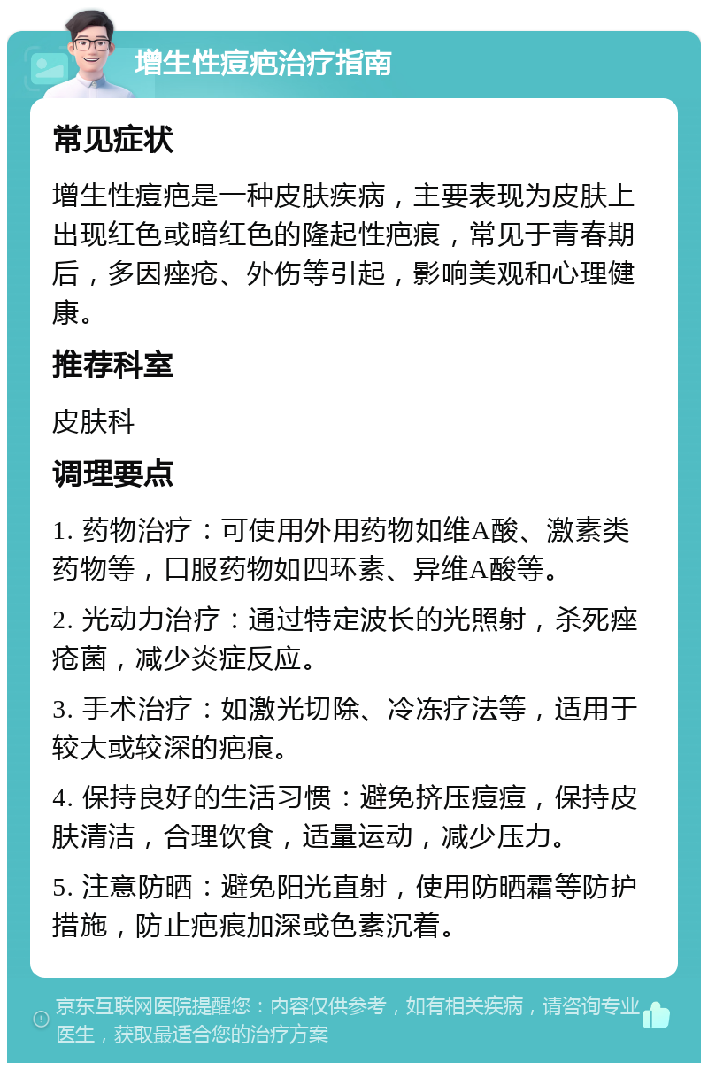 增生性痘疤治疗指南 常见症状 增生性痘疤是一种皮肤疾病，主要表现为皮肤上出现红色或暗红色的隆起性疤痕，常见于青春期后，多因痤疮、外伤等引起，影响美观和心理健康。 推荐科室 皮肤科 调理要点 1. 药物治疗：可使用外用药物如维A酸、激素类药物等，口服药物如四环素、异维A酸等。 2. 光动力治疗：通过特定波长的光照射，杀死痤疮菌，减少炎症反应。 3. 手术治疗：如激光切除、冷冻疗法等，适用于较大或较深的疤痕。 4. 保持良好的生活习惯：避免挤压痘痘，保持皮肤清洁，合理饮食，适量运动，减少压力。 5. 注意防晒：避免阳光直射，使用防晒霜等防护措施，防止疤痕加深或色素沉着。