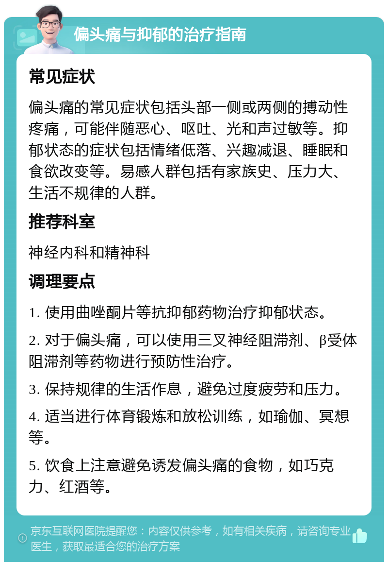 偏头痛与抑郁的治疗指南 常见症状 偏头痛的常见症状包括头部一侧或两侧的搏动性疼痛，可能伴随恶心、呕吐、光和声过敏等。抑郁状态的症状包括情绪低落、兴趣减退、睡眠和食欲改变等。易感人群包括有家族史、压力大、生活不规律的人群。 推荐科室 神经内科和精神科 调理要点 1. 使用曲唑酮片等抗抑郁药物治疗抑郁状态。 2. 对于偏头痛，可以使用三叉神经阻滞剂、β受体阻滞剂等药物进行预防性治疗。 3. 保持规律的生活作息，避免过度疲劳和压力。 4. 适当进行体育锻炼和放松训练，如瑜伽、冥想等。 5. 饮食上注意避免诱发偏头痛的食物，如巧克力、红酒等。