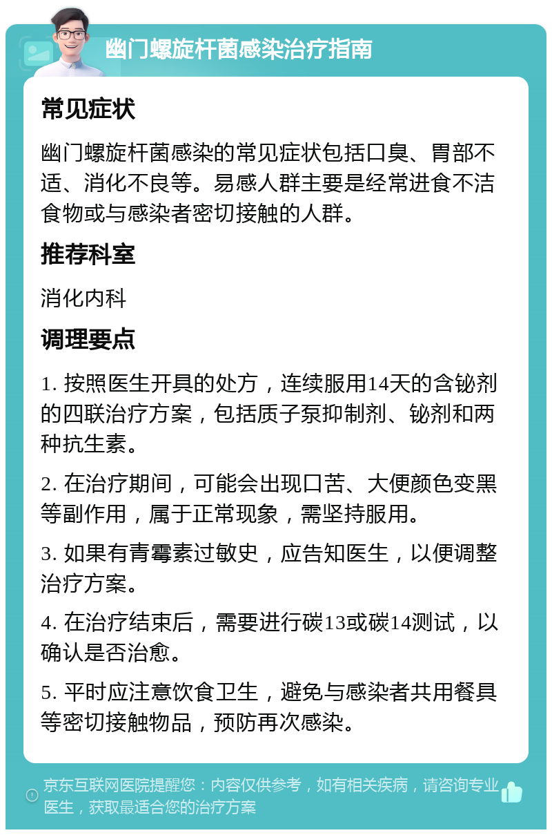 幽门螺旋杆菌感染治疗指南 常见症状 幽门螺旋杆菌感染的常见症状包括口臭、胃部不适、消化不良等。易感人群主要是经常进食不洁食物或与感染者密切接触的人群。 推荐科室 消化内科 调理要点 1. 按照医生开具的处方，连续服用14天的含铋剂的四联治疗方案，包括质子泵抑制剂、铋剂和两种抗生素。 2. 在治疗期间，可能会出现口苦、大便颜色变黑等副作用，属于正常现象，需坚持服用。 3. 如果有青霉素过敏史，应告知医生，以便调整治疗方案。 4. 在治疗结束后，需要进行碳13或碳14测试，以确认是否治愈。 5. 平时应注意饮食卫生，避免与感染者共用餐具等密切接触物品，预防再次感染。