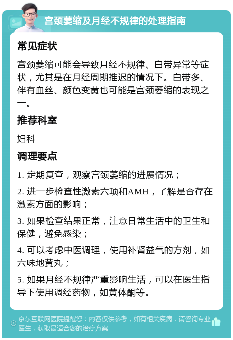 宫颈萎缩及月经不规律的处理指南 常见症状 宫颈萎缩可能会导致月经不规律、白带异常等症状，尤其是在月经周期推迟的情况下。白带多、伴有血丝、颜色变黄也可能是宫颈萎缩的表现之一。 推荐科室 妇科 调理要点 1. 定期复查，观察宫颈萎缩的进展情况； 2. 进一步检查性激素六项和AMH，了解是否存在激素方面的影响； 3. 如果检查结果正常，注意日常生活中的卫生和保健，避免感染； 4. 可以考虑中医调理，使用补肾益气的方剂，如六味地黄丸； 5. 如果月经不规律严重影响生活，可以在医生指导下使用调经药物，如黄体酮等。