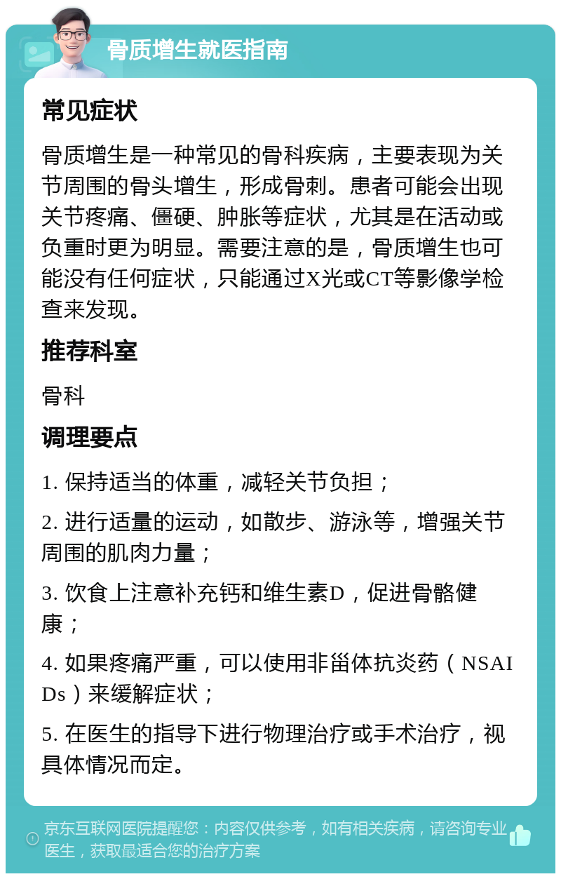 骨质增生就医指南 常见症状 骨质增生是一种常见的骨科疾病，主要表现为关节周围的骨头增生，形成骨刺。患者可能会出现关节疼痛、僵硬、肿胀等症状，尤其是在活动或负重时更为明显。需要注意的是，骨质增生也可能没有任何症状，只能通过X光或CT等影像学检查来发现。 推荐科室 骨科 调理要点 1. 保持适当的体重，减轻关节负担； 2. 进行适量的运动，如散步、游泳等，增强关节周围的肌肉力量； 3. 饮食上注意补充钙和维生素D，促进骨骼健康； 4. 如果疼痛严重，可以使用非甾体抗炎药（NSAIDs）来缓解症状； 5. 在医生的指导下进行物理治疗或手术治疗，视具体情况而定。