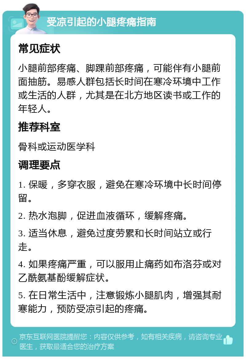 受凉引起的小腿疼痛指南 常见症状 小腿前部疼痛、脚踝前部疼痛，可能伴有小腿前面抽筋。易感人群包括长时间在寒冷环境中工作或生活的人群，尤其是在北方地区读书或工作的年轻人。 推荐科室 骨科或运动医学科 调理要点 1. 保暖，多穿衣服，避免在寒冷环境中长时间停留。 2. 热水泡脚，促进血液循环，缓解疼痛。 3. 适当休息，避免过度劳累和长时间站立或行走。 4. 如果疼痛严重，可以服用止痛药如布洛芬或对乙酰氨基酚缓解症状。 5. 在日常生活中，注意锻炼小腿肌肉，增强其耐寒能力，预防受凉引起的疼痛。