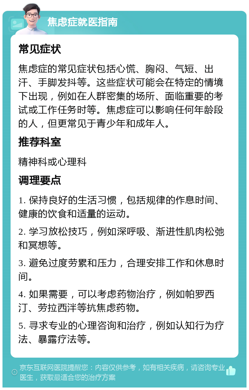 焦虑症就医指南 常见症状 焦虑症的常见症状包括心慌、胸闷、气短、出汗、手脚发抖等。这些症状可能会在特定的情境下出现，例如在人群密集的场所、面临重要的考试或工作任务时等。焦虑症可以影响任何年龄段的人，但更常见于青少年和成年人。 推荐科室 精神科或心理科 调理要点 1. 保持良好的生活习惯，包括规律的作息时间、健康的饮食和适量的运动。 2. 学习放松技巧，例如深呼吸、渐进性肌肉松弛和冥想等。 3. 避免过度劳累和压力，合理安排工作和休息时间。 4. 如果需要，可以考虑药物治疗，例如帕罗西汀、劳拉西泮等抗焦虑药物。 5. 寻求专业的心理咨询和治疗，例如认知行为疗法、暴露疗法等。