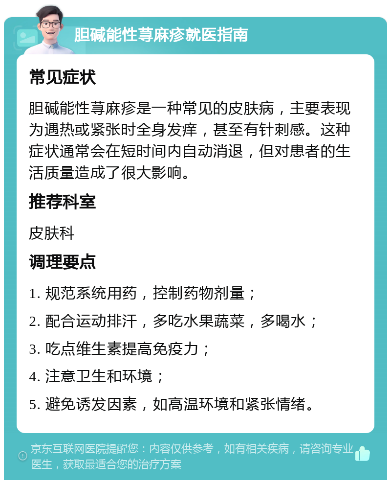 胆碱能性荨麻疹就医指南 常见症状 胆碱能性荨麻疹是一种常见的皮肤病，主要表现为遇热或紧张时全身发痒，甚至有针刺感。这种症状通常会在短时间内自动消退，但对患者的生活质量造成了很大影响。 推荐科室 皮肤科 调理要点 1. 规范系统用药，控制药物剂量； 2. 配合运动排汗，多吃水果蔬菜，多喝水； 3. 吃点维生素提高免疫力； 4. 注意卫生和环境； 5. 避免诱发因素，如高温环境和紧张情绪。