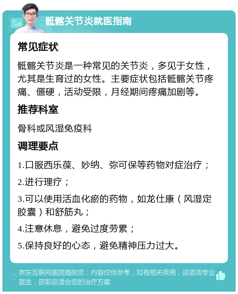 骶髂关节炎就医指南 常见症状 骶髂关节炎是一种常见的关节炎，多见于女性，尤其是生育过的女性。主要症状包括骶髂关节疼痛、僵硬，活动受限，月经期间疼痛加剧等。 推荐科室 骨科或风湿免疫科 调理要点 1.口服西乐葆、妙纳、弥可保等药物对症治疗； 2.进行理疗； 3.可以使用活血化瘀的药物，如龙仕康（风湿定胶囊）和舒筋丸； 4.注意休息，避免过度劳累； 5.保持良好的心态，避免精神压力过大。