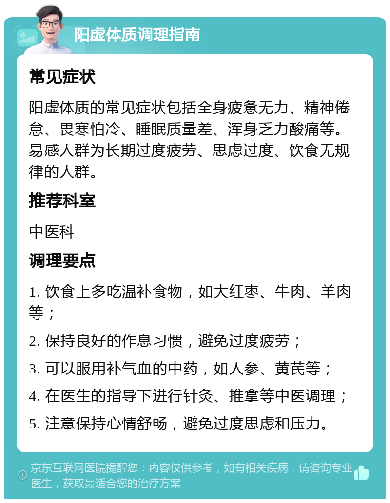 阳虚体质调理指南 常见症状 阳虚体质的常见症状包括全身疲惫无力、精神倦怠、畏寒怕冷、睡眠质量差、浑身乏力酸痛等。易感人群为长期过度疲劳、思虑过度、饮食无规律的人群。 推荐科室 中医科 调理要点 1. 饮食上多吃温补食物，如大红枣、牛肉、羊肉等； 2. 保持良好的作息习惯，避免过度疲劳； 3. 可以服用补气血的中药，如人参、黄芪等； 4. 在医生的指导下进行针灸、推拿等中医调理； 5. 注意保持心情舒畅，避免过度思虑和压力。