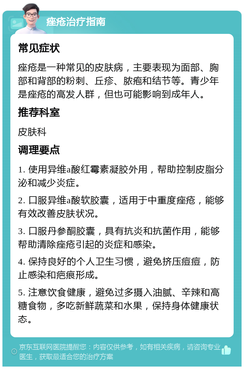 痤疮治疗指南 常见症状 痤疮是一种常见的皮肤病，主要表现为面部、胸部和背部的粉刺、丘疹、脓疱和结节等。青少年是痤疮的高发人群，但也可能影响到成年人。 推荐科室 皮肤科 调理要点 1. 使用异维a酸红霉素凝胶外用，帮助控制皮脂分泌和减少炎症。 2. 口服异维a酸软胶囊，适用于中重度痤疮，能够有效改善皮肤状况。 3. 口服丹参酮胶囊，具有抗炎和抗菌作用，能够帮助清除痤疮引起的炎症和感染。 4. 保持良好的个人卫生习惯，避免挤压痘痘，防止感染和疤痕形成。 5. 注意饮食健康，避免过多摄入油腻、辛辣和高糖食物，多吃新鲜蔬菜和水果，保持身体健康状态。