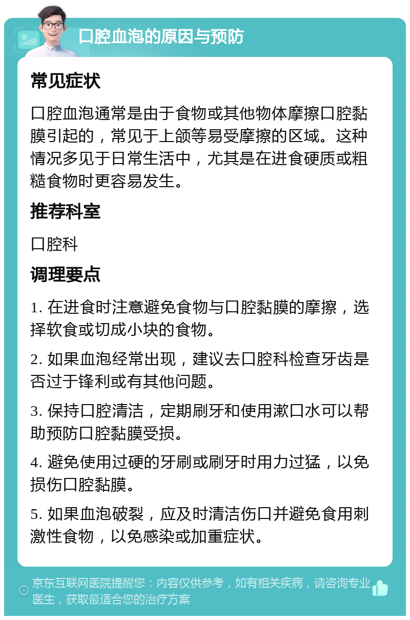 口腔血泡的原因与预防 常见症状 口腔血泡通常是由于食物或其他物体摩擦口腔黏膜引起的，常见于上颌等易受摩擦的区域。这种情况多见于日常生活中，尤其是在进食硬质或粗糙食物时更容易发生。 推荐科室 口腔科 调理要点 1. 在进食时注意避免食物与口腔黏膜的摩擦，选择软食或切成小块的食物。 2. 如果血泡经常出现，建议去口腔科检查牙齿是否过于锋利或有其他问题。 3. 保持口腔清洁，定期刷牙和使用漱口水可以帮助预防口腔黏膜受损。 4. 避免使用过硬的牙刷或刷牙时用力过猛，以免损伤口腔黏膜。 5. 如果血泡破裂，应及时清洁伤口并避免食用刺激性食物，以免感染或加重症状。