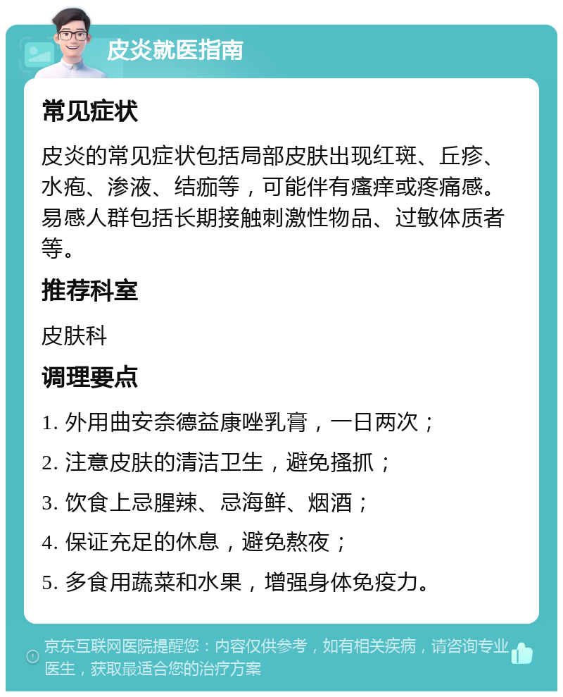 皮炎就医指南 常见症状 皮炎的常见症状包括局部皮肤出现红斑、丘疹、水疱、渗液、结痂等，可能伴有瘙痒或疼痛感。易感人群包括长期接触刺激性物品、过敏体质者等。 推荐科室 皮肤科 调理要点 1. 外用曲安奈德益康唑乳膏，一日两次； 2. 注意皮肤的清洁卫生，避免搔抓； 3. 饮食上忌腥辣、忌海鲜、烟酒； 4. 保证充足的休息，避免熬夜； 5. 多食用蔬菜和水果，增强身体免疫力。