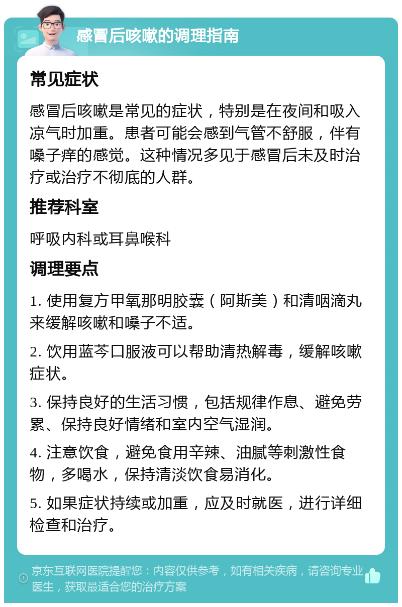 感冒后咳嗽的调理指南 常见症状 感冒后咳嗽是常见的症状，特别是在夜间和吸入凉气时加重。患者可能会感到气管不舒服，伴有嗓子痒的感觉。这种情况多见于感冒后未及时治疗或治疗不彻底的人群。 推荐科室 呼吸内科或耳鼻喉科 调理要点 1. 使用复方甲氧那明胶囊（阿斯美）和清咽滴丸来缓解咳嗽和嗓子不适。 2. 饮用蓝芩口服液可以帮助清热解毒，缓解咳嗽症状。 3. 保持良好的生活习惯，包括规律作息、避免劳累、保持良好情绪和室内空气湿润。 4. 注意饮食，避免食用辛辣、油腻等刺激性食物，多喝水，保持清淡饮食易消化。 5. 如果症状持续或加重，应及时就医，进行详细检查和治疗。