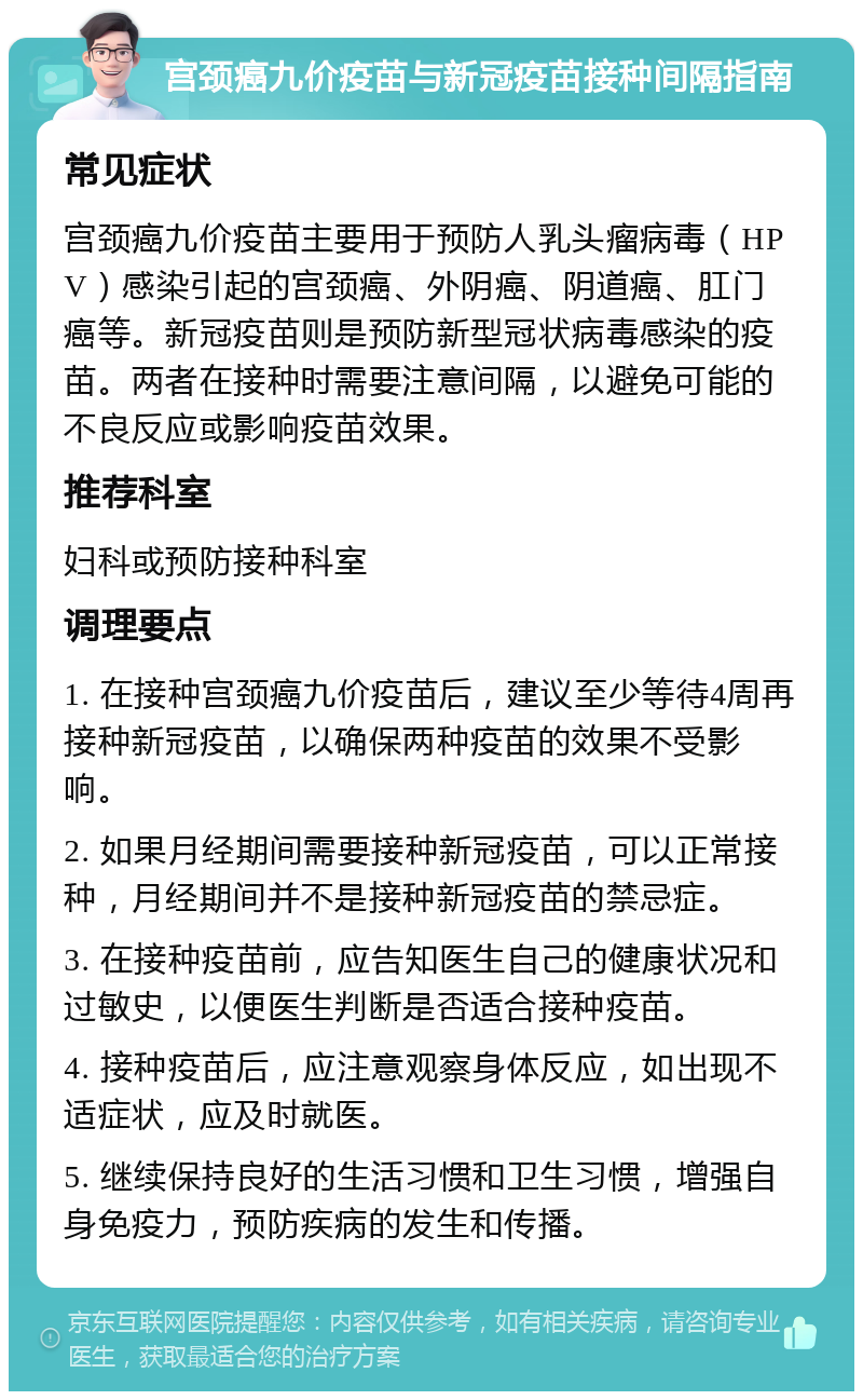 宫颈癌九价疫苗与新冠疫苗接种间隔指南 常见症状 宫颈癌九价疫苗主要用于预防人乳头瘤病毒（HPV）感染引起的宫颈癌、外阴癌、阴道癌、肛门癌等。新冠疫苗则是预防新型冠状病毒感染的疫苗。两者在接种时需要注意间隔，以避免可能的不良反应或影响疫苗效果。 推荐科室 妇科或预防接种科室 调理要点 1. 在接种宫颈癌九价疫苗后，建议至少等待4周再接种新冠疫苗，以确保两种疫苗的效果不受影响。 2. 如果月经期间需要接种新冠疫苗，可以正常接种，月经期间并不是接种新冠疫苗的禁忌症。 3. 在接种疫苗前，应告知医生自己的健康状况和过敏史，以便医生判断是否适合接种疫苗。 4. 接种疫苗后，应注意观察身体反应，如出现不适症状，应及时就医。 5. 继续保持良好的生活习惯和卫生习惯，增强自身免疫力，预防疾病的发生和传播。