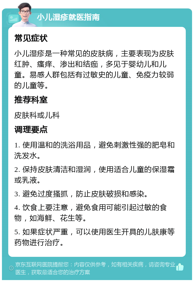 小儿湿疹就医指南 常见症状 小儿湿疹是一种常见的皮肤病，主要表现为皮肤红肿、瘙痒、渗出和结痂，多见于婴幼儿和儿童。易感人群包括有过敏史的儿童、免疫力较弱的儿童等。 推荐科室 皮肤科或儿科 调理要点 1. 使用温和的洗浴用品，避免刺激性强的肥皂和洗发水。 2. 保持皮肤清洁和湿润，使用适合儿童的保湿霜或乳液。 3. 避免过度搔抓，防止皮肤破损和感染。 4. 饮食上要注意，避免食用可能引起过敏的食物，如海鲜、花生等。 5. 如果症状严重，可以使用医生开具的儿肤康等药物进行治疗。