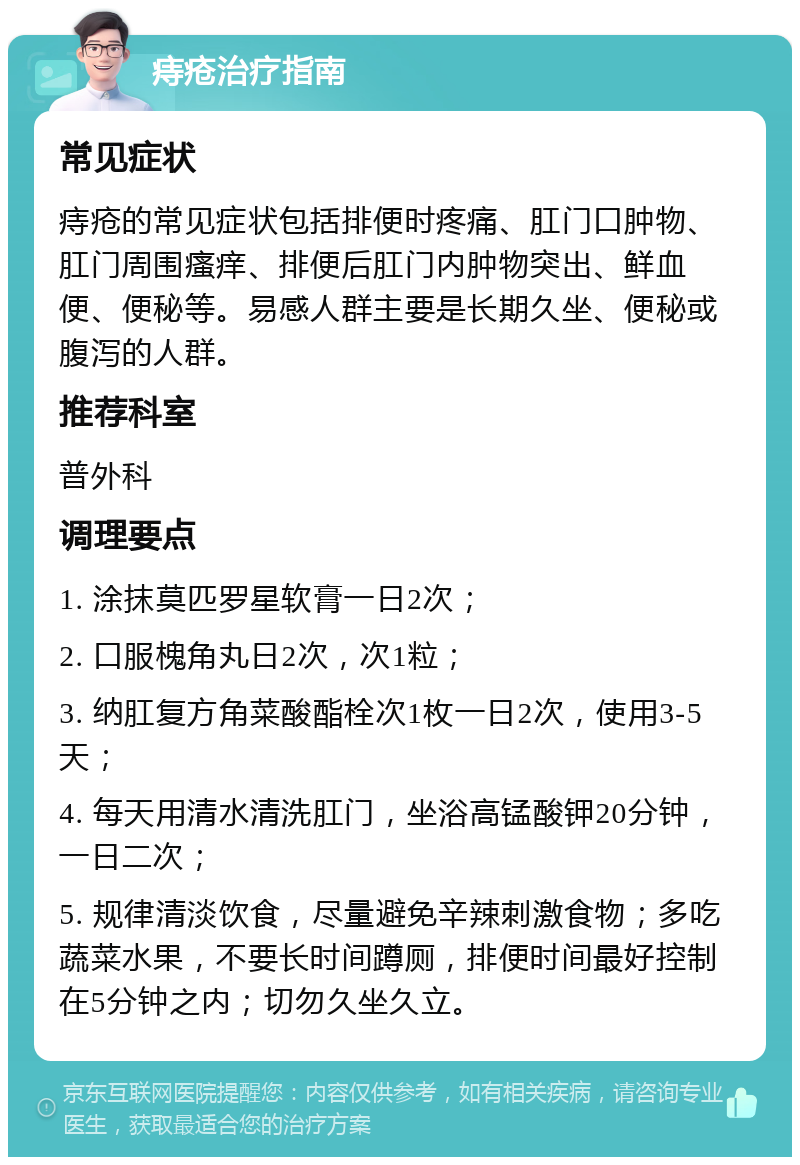 痔疮治疗指南 常见症状 痔疮的常见症状包括排便时疼痛、肛门口肿物、肛门周围瘙痒、排便后肛门内肿物突出、鲜血便、便秘等。易感人群主要是长期久坐、便秘或腹泻的人群。 推荐科室 普外科 调理要点 1. 涂抹莫匹罗星软膏一日2次； 2. 口服槐角丸日2次，次1粒； 3. 纳肛复方角菜酸酯栓次1枚一日2次，使用3-5天； 4. 每天用清水清洗肛门，坐浴高锰酸钾20分钟，一日二次； 5. 规律清淡饮食，尽量避免辛辣刺激食物；多吃蔬菜水果，不要长时间蹲厕，排便时间最好控制在5分钟之内；切勿久坐久立。