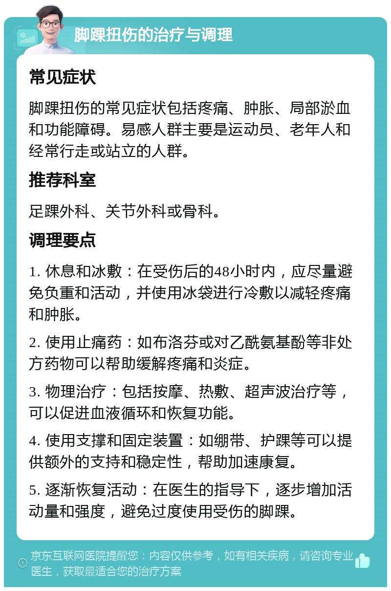 脚踝扭伤的治疗与调理 常见症状 脚踝扭伤的常见症状包括疼痛、肿胀、局部淤血和功能障碍。易感人群主要是运动员、老年人和经常行走或站立的人群。 推荐科室 足踝外科、关节外科或骨科。 调理要点 1. 休息和冰敷：在受伤后的48小时内，应尽量避免负重和活动，并使用冰袋进行冷敷以减轻疼痛和肿胀。 2. 使用止痛药：如布洛芬或对乙酰氨基酚等非处方药物可以帮助缓解疼痛和炎症。 3. 物理治疗：包括按摩、热敷、超声波治疗等，可以促进血液循环和恢复功能。 4. 使用支撑和固定装置：如绷带、护踝等可以提供额外的支持和稳定性，帮助加速康复。 5. 逐渐恢复活动：在医生的指导下，逐步增加活动量和强度，避免过度使用受伤的脚踝。