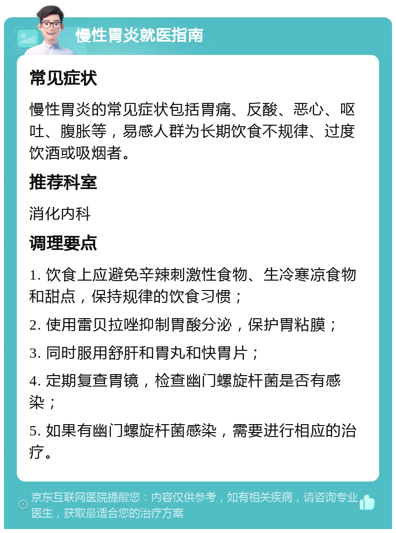 慢性胃炎就医指南 常见症状 慢性胃炎的常见症状包括胃痛、反酸、恶心、呕吐、腹胀等，易感人群为长期饮食不规律、过度饮酒或吸烟者。 推荐科室 消化内科 调理要点 1. 饮食上应避免辛辣刺激性食物、生冷寒凉食物和甜点，保持规律的饮食习惯； 2. 使用雷贝拉唑抑制胃酸分泌，保护胃粘膜； 3. 同时服用舒肝和胃丸和快胃片； 4. 定期复查胃镜，检查幽门螺旋杆菌是否有感染； 5. 如果有幽门螺旋杆菌感染，需要进行相应的治疗。