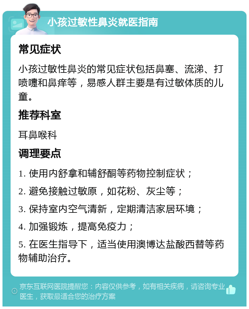 小孩过敏性鼻炎就医指南 常见症状 小孩过敏性鼻炎的常见症状包括鼻塞、流涕、打喷嚏和鼻痒等，易感人群主要是有过敏体质的儿童。 推荐科室 耳鼻喉科 调理要点 1. 使用内舒拿和辅舒酮等药物控制症状； 2. 避免接触过敏原，如花粉、灰尘等； 3. 保持室内空气清新，定期清洁家居环境； 4. 加强锻炼，提高免疫力； 5. 在医生指导下，适当使用澳博达盐酸西替等药物辅助治疗。