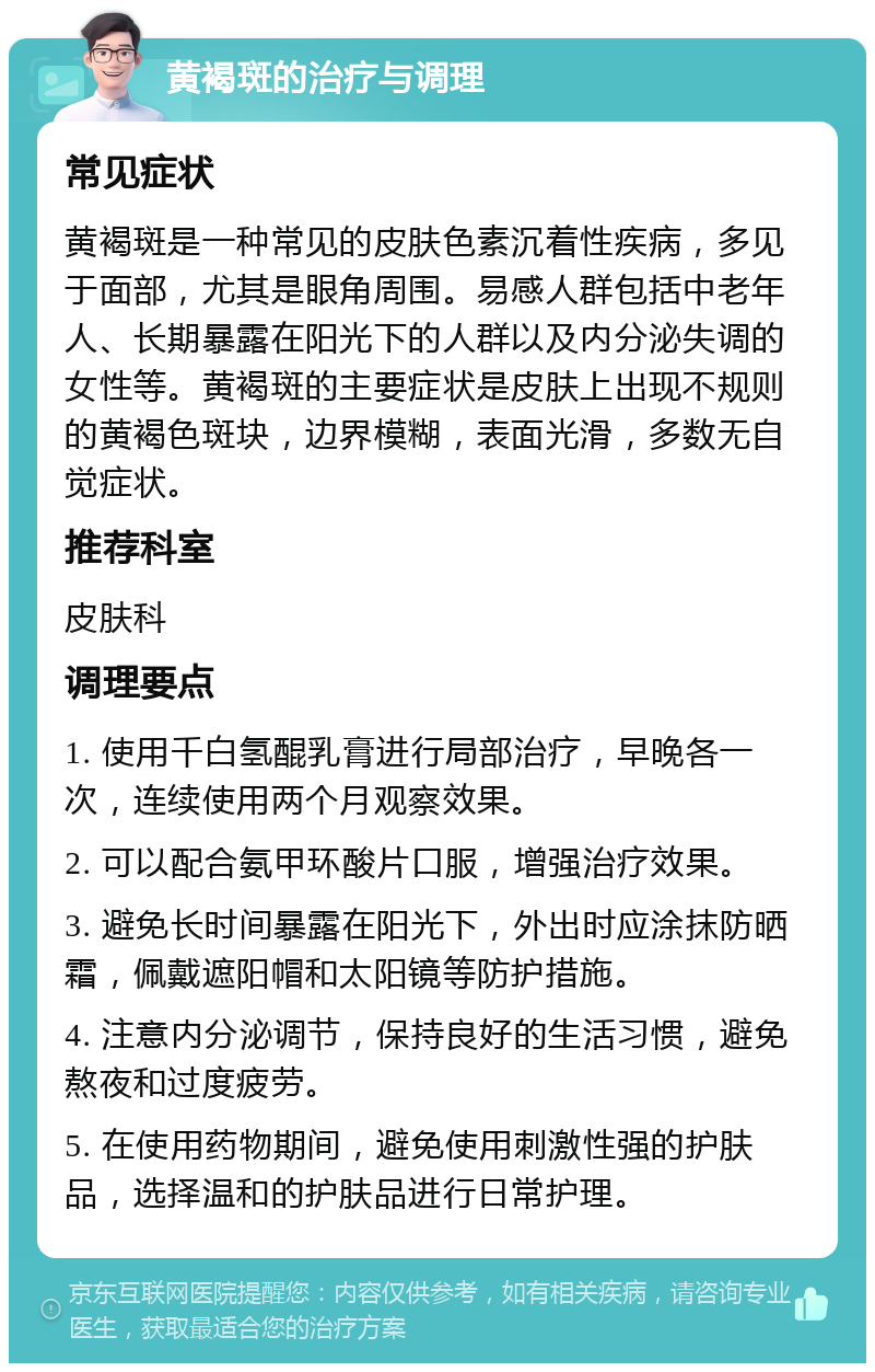 黄褐斑的治疗与调理 常见症状 黄褐斑是一种常见的皮肤色素沉着性疾病，多见于面部，尤其是眼角周围。易感人群包括中老年人、长期暴露在阳光下的人群以及内分泌失调的女性等。黄褐斑的主要症状是皮肤上出现不规则的黄褐色斑块，边界模糊，表面光滑，多数无自觉症状。 推荐科室 皮肤科 调理要点 1. 使用千白氢醌乳膏进行局部治疗，早晚各一次，连续使用两个月观察效果。 2. 可以配合氨甲环酸片口服，增强治疗效果。 3. 避免长时间暴露在阳光下，外出时应涂抹防晒霜，佩戴遮阳帽和太阳镜等防护措施。 4. 注意内分泌调节，保持良好的生活习惯，避免熬夜和过度疲劳。 5. 在使用药物期间，避免使用刺激性强的护肤品，选择温和的护肤品进行日常护理。