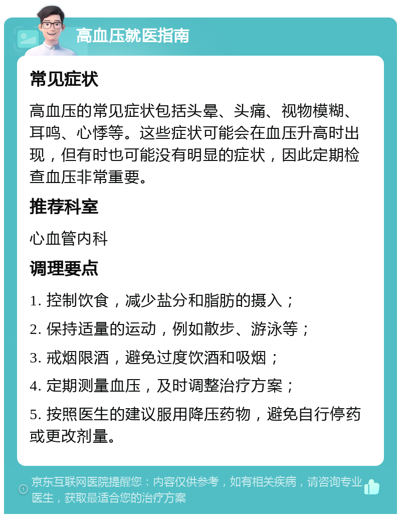 高血压就医指南 常见症状 高血压的常见症状包括头晕、头痛、视物模糊、耳鸣、心悸等。这些症状可能会在血压升高时出现，但有时也可能没有明显的症状，因此定期检查血压非常重要。 推荐科室 心血管内科 调理要点 1. 控制饮食，减少盐分和脂肪的摄入； 2. 保持适量的运动，例如散步、游泳等； 3. 戒烟限酒，避免过度饮酒和吸烟； 4. 定期测量血压，及时调整治疗方案； 5. 按照医生的建议服用降压药物，避免自行停药或更改剂量。