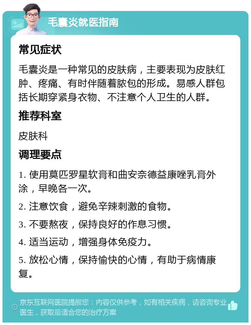 毛囊炎就医指南 常见症状 毛囊炎是一种常见的皮肤病，主要表现为皮肤红肿、疼痛、有时伴随着脓包的形成。易感人群包括长期穿紧身衣物、不注意个人卫生的人群。 推荐科室 皮肤科 调理要点 1. 使用莫匹罗星软膏和曲安奈德益康唑乳膏外涂，早晚各一次。 2. 注意饮食，避免辛辣刺激的食物。 3. 不要熬夜，保持良好的作息习惯。 4. 适当运动，增强身体免疫力。 5. 放松心情，保持愉快的心情，有助于病情康复。