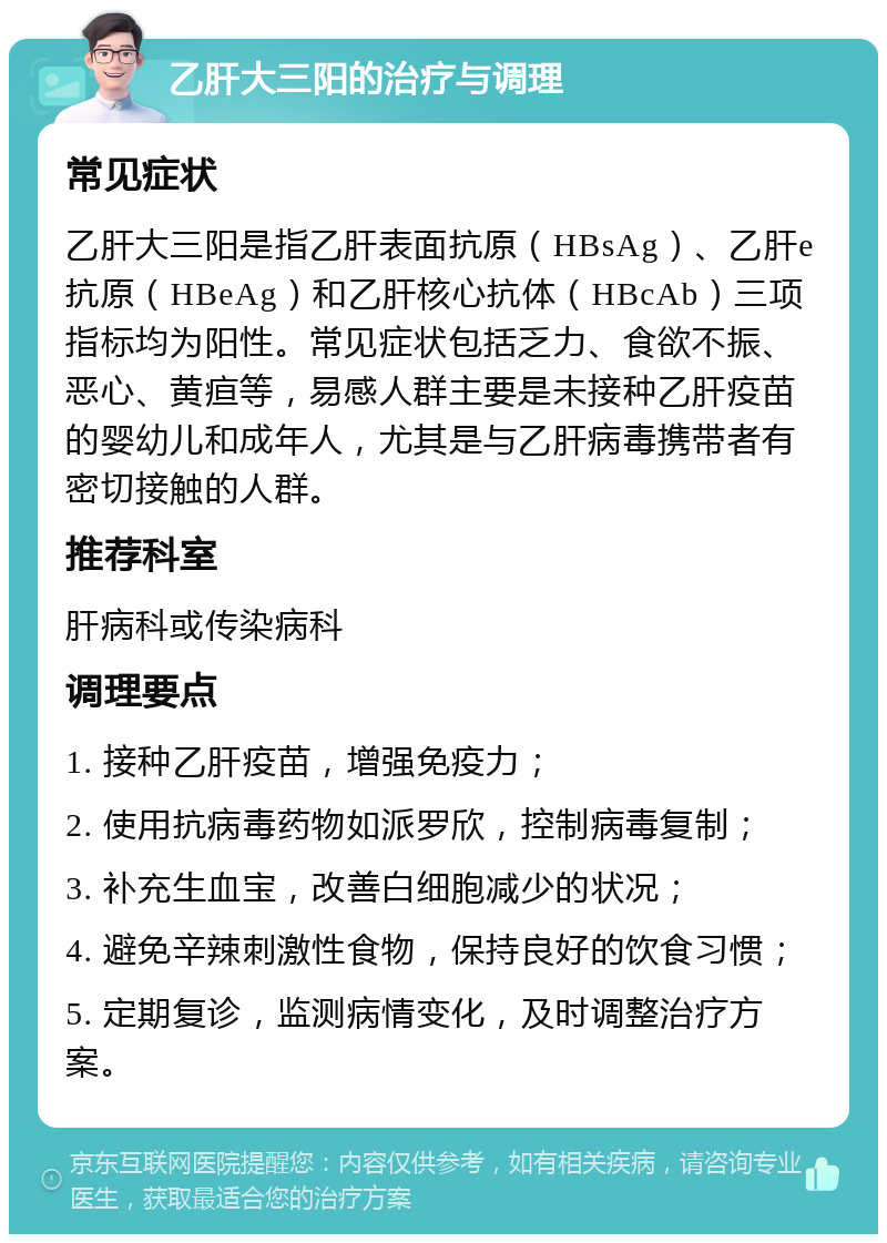 乙肝大三阳的治疗与调理 常见症状 乙肝大三阳是指乙肝表面抗原（HBsAg）、乙肝e抗原（HBeAg）和乙肝核心抗体（HBcAb）三项指标均为阳性。常见症状包括乏力、食欲不振、恶心、黄疸等，易感人群主要是未接种乙肝疫苗的婴幼儿和成年人，尤其是与乙肝病毒携带者有密切接触的人群。 推荐科室 肝病科或传染病科 调理要点 1. 接种乙肝疫苗，增强免疫力； 2. 使用抗病毒药物如派罗欣，控制病毒复制； 3. 补充生血宝，改善白细胞减少的状况； 4. 避免辛辣刺激性食物，保持良好的饮食习惯； 5. 定期复诊，监测病情变化，及时调整治疗方案。