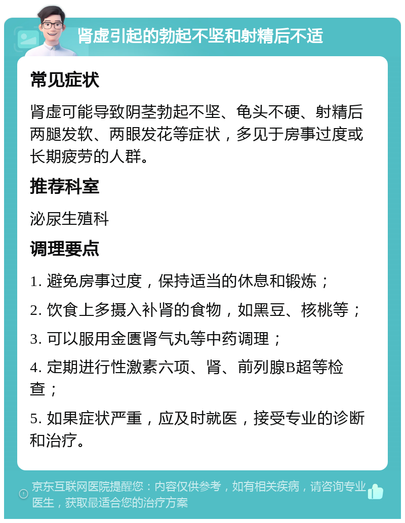 肾虚引起的勃起不坚和射精后不适 常见症状 肾虚可能导致阴茎勃起不坚、龟头不硬、射精后两腿发软、两眼发花等症状，多见于房事过度或长期疲劳的人群。 推荐科室 泌尿生殖科 调理要点 1. 避免房事过度，保持适当的休息和锻炼； 2. 饮食上多摄入补肾的食物，如黑豆、核桃等； 3. 可以服用金匮肾气丸等中药调理； 4. 定期进行性激素六项、肾、前列腺B超等检查； 5. 如果症状严重，应及时就医，接受专业的诊断和治疗。