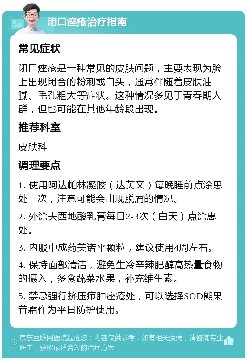 闭口痤疮治疗指南 常见症状 闭口痤疮是一种常见的皮肤问题，主要表现为脸上出现闭合的粉刺或白头，通常伴随着皮肤油腻、毛孔粗大等症状。这种情况多见于青春期人群，但也可能在其他年龄段出现。 推荐科室 皮肤科 调理要点 1. 使用阿达帕林凝胶（达芙文）每晚睡前点涂患处一次，注意可能会出现脱屑的情况。 2. 外涂夫西地酸乳膏每日2-3次（白天）点涂患处。 3. 内服中成药美诺平颗粒，建议使用4周左右。 4. 保持面部清洁，避免生冷辛辣肥醇高热量食物的摄入，多食蔬菜水果，补充维生素。 5. 禁忌强行挤压疖肿痤疮处，可以选择SOD熊果苷霜作为平日防护使用。