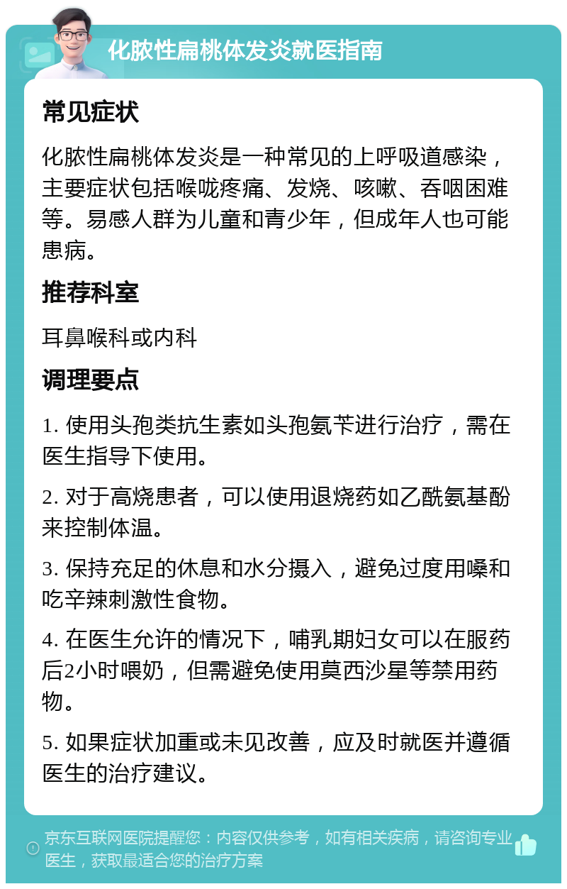 化脓性扁桃体发炎就医指南 常见症状 化脓性扁桃体发炎是一种常见的上呼吸道感染，主要症状包括喉咙疼痛、发烧、咳嗽、吞咽困难等。易感人群为儿童和青少年，但成年人也可能患病。 推荐科室 耳鼻喉科或内科 调理要点 1. 使用头孢类抗生素如头孢氨苄进行治疗，需在医生指导下使用。 2. 对于高烧患者，可以使用退烧药如乙酰氨基酚来控制体温。 3. 保持充足的休息和水分摄入，避免过度用嗓和吃辛辣刺激性食物。 4. 在医生允许的情况下，哺乳期妇女可以在服药后2小时喂奶，但需避免使用莫西沙星等禁用药物。 5. 如果症状加重或未见改善，应及时就医并遵循医生的治疗建议。