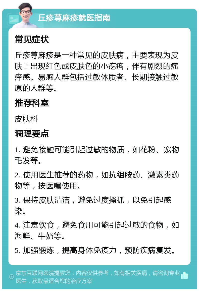 丘疹荨麻疹就医指南 常见症状 丘疹荨麻疹是一种常见的皮肤病，主要表现为皮肤上出现红色或皮肤色的小疙瘩，伴有剧烈的瘙痒感。易感人群包括过敏体质者、长期接触过敏原的人群等。 推荐科室 皮肤科 调理要点 1. 避免接触可能引起过敏的物质，如花粉、宠物毛发等。 2. 使用医生推荐的药物，如抗组胺药、激素类药物等，按医嘱使用。 3. 保持皮肤清洁，避免过度搔抓，以免引起感染。 4. 注意饮食，避免食用可能引起过敏的食物，如海鲜、牛奶等。 5. 加强锻炼，提高身体免疫力，预防疾病复发。