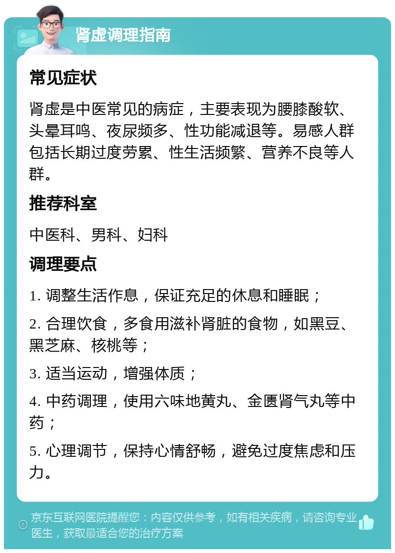 肾虚调理指南 常见症状 肾虚是中医常见的病症，主要表现为腰膝酸软、头晕耳鸣、夜尿频多、性功能减退等。易感人群包括长期过度劳累、性生活频繁、营养不良等人群。 推荐科室 中医科、男科、妇科 调理要点 1. 调整生活作息，保证充足的休息和睡眠； 2. 合理饮食，多食用滋补肾脏的食物，如黑豆、黑芝麻、核桃等； 3. 适当运动，增强体质； 4. 中药调理，使用六味地黄丸、金匮肾气丸等中药； 5. 心理调节，保持心情舒畅，避免过度焦虑和压力。