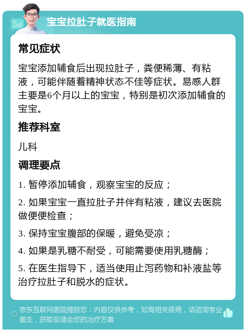 宝宝拉肚子就医指南 常见症状 宝宝添加辅食后出现拉肚子，粪便稀薄、有粘液，可能伴随着精神状态不佳等症状。易感人群主要是6个月以上的宝宝，特别是初次添加辅食的宝宝。 推荐科室 儿科 调理要点 1. 暂停添加辅食，观察宝宝的反应； 2. 如果宝宝一直拉肚子并伴有粘液，建议去医院做便便检查； 3. 保持宝宝腹部的保暖，避免受凉； 4. 如果是乳糖不耐受，可能需要使用乳糖酶； 5. 在医生指导下，适当使用止泻药物和补液盐等治疗拉肚子和脱水的症状。