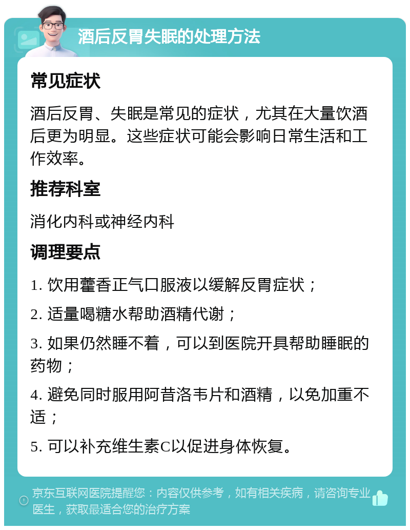 酒后反胃失眠的处理方法 常见症状 酒后反胃、失眠是常见的症状，尤其在大量饮酒后更为明显。这些症状可能会影响日常生活和工作效率。 推荐科室 消化内科或神经内科 调理要点 1. 饮用藿香正气口服液以缓解反胃症状； 2. 适量喝糖水帮助酒精代谢； 3. 如果仍然睡不着，可以到医院开具帮助睡眠的药物； 4. 避免同时服用阿昔洛韦片和酒精，以免加重不适； 5. 可以补充维生素C以促进身体恢复。