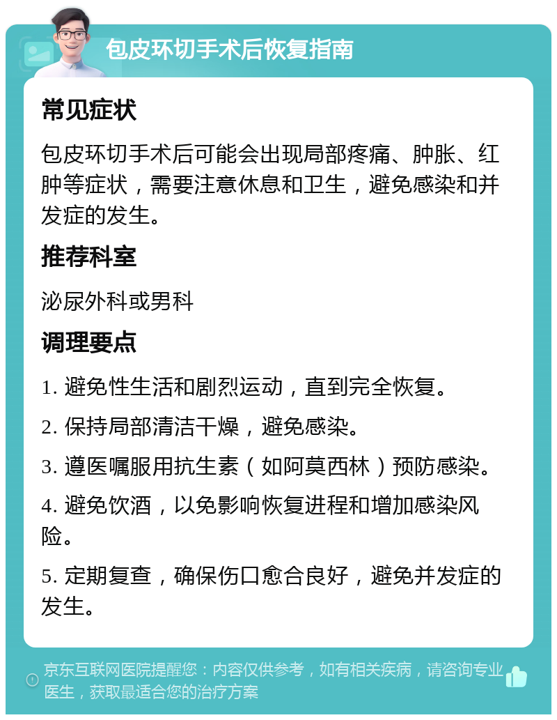 包皮环切手术后恢复指南 常见症状 包皮环切手术后可能会出现局部疼痛、肿胀、红肿等症状，需要注意休息和卫生，避免感染和并发症的发生。 推荐科室 泌尿外科或男科 调理要点 1. 避免性生活和剧烈运动，直到完全恢复。 2. 保持局部清洁干燥，避免感染。 3. 遵医嘱服用抗生素（如阿莫西林）预防感染。 4. 避免饮酒，以免影响恢复进程和增加感染风险。 5. 定期复查，确保伤口愈合良好，避免并发症的发生。