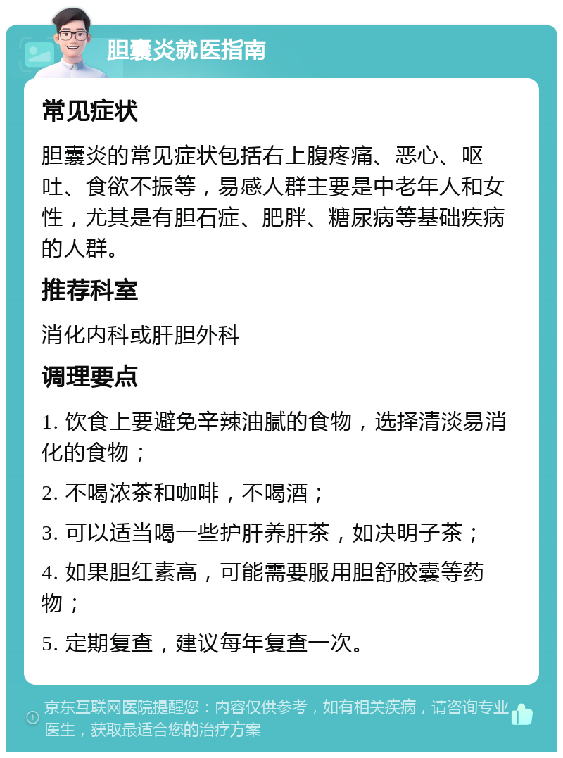 胆囊炎就医指南 常见症状 胆囊炎的常见症状包括右上腹疼痛、恶心、呕吐、食欲不振等，易感人群主要是中老年人和女性，尤其是有胆石症、肥胖、糖尿病等基础疾病的人群。 推荐科室 消化内科或肝胆外科 调理要点 1. 饮食上要避免辛辣油腻的食物，选择清淡易消化的食物； 2. 不喝浓茶和咖啡，不喝酒； 3. 可以适当喝一些护肝养肝茶，如决明子茶； 4. 如果胆红素高，可能需要服用胆舒胶囊等药物； 5. 定期复查，建议每年复查一次。