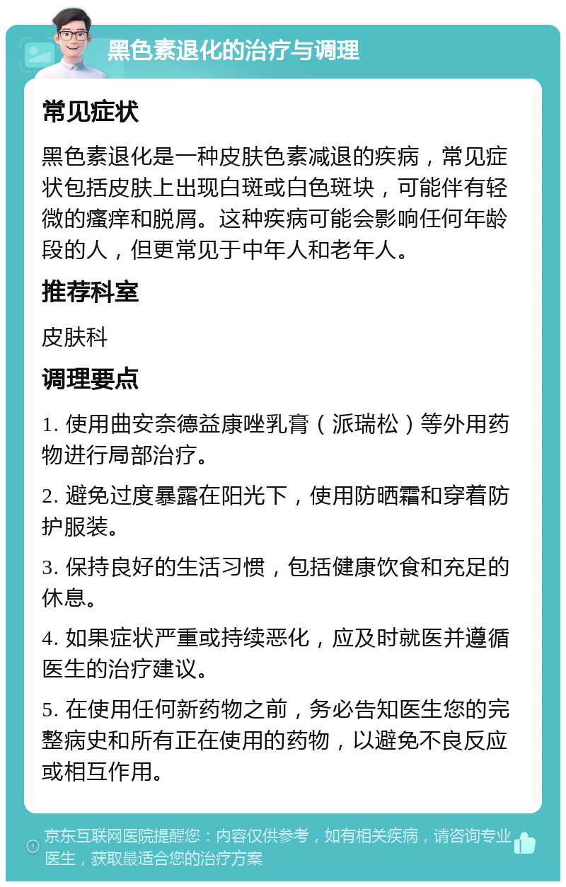 黑色素退化的治疗与调理 常见症状 黑色素退化是一种皮肤色素减退的疾病，常见症状包括皮肤上出现白斑或白色斑块，可能伴有轻微的瘙痒和脱屑。这种疾病可能会影响任何年龄段的人，但更常见于中年人和老年人。 推荐科室 皮肤科 调理要点 1. 使用曲安奈德益康唑乳膏（派瑞松）等外用药物进行局部治疗。 2. 避免过度暴露在阳光下，使用防晒霜和穿着防护服装。 3. 保持良好的生活习惯，包括健康饮食和充足的休息。 4. 如果症状严重或持续恶化，应及时就医并遵循医生的治疗建议。 5. 在使用任何新药物之前，务必告知医生您的完整病史和所有正在使用的药物，以避免不良反应或相互作用。