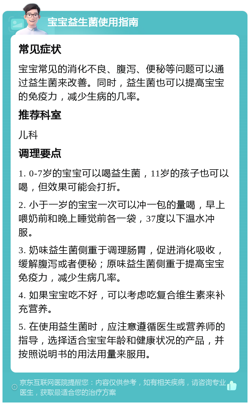 宝宝益生菌使用指南 常见症状 宝宝常见的消化不良、腹泻、便秘等问题可以通过益生菌来改善。同时，益生菌也可以提高宝宝的免疫力，减少生病的几率。 推荐科室 儿科 调理要点 1. 0-7岁的宝宝可以喝益生菌，11岁的孩子也可以喝，但效果可能会打折。 2. 小于一岁的宝宝一次可以冲一包的量喝，早上喂奶前和晚上睡觉前各一袋，37度以下温水冲服。 3. 奶味益生菌侧重于调理肠胃，促进消化吸收，缓解腹泻或者便秘；原味益生菌侧重于提高宝宝免疫力，减少生病几率。 4. 如果宝宝吃不好，可以考虑吃复合维生素来补充营养。 5. 在使用益生菌时，应注意遵循医生或营养师的指导，选择适合宝宝年龄和健康状况的产品，并按照说明书的用法用量来服用。