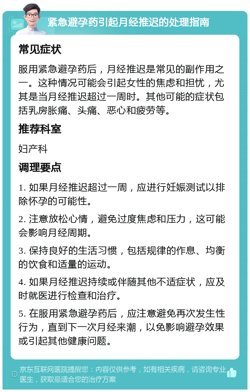 紧急避孕药引起月经推迟的处理指南 常见症状 服用紧急避孕药后，月经推迟是常见的副作用之一。这种情况可能会引起女性的焦虑和担忧，尤其是当月经推迟超过一周时。其他可能的症状包括乳房胀痛、头痛、恶心和疲劳等。 推荐科室 妇产科 调理要点 1. 如果月经推迟超过一周，应进行妊娠测试以排除怀孕的可能性。 2. 注意放松心情，避免过度焦虑和压力，这可能会影响月经周期。 3. 保持良好的生活习惯，包括规律的作息、均衡的饮食和适量的运动。 4. 如果月经推迟持续或伴随其他不适症状，应及时就医进行检查和治疗。 5. 在服用紧急避孕药后，应注意避免再次发生性行为，直到下一次月经来潮，以免影响避孕效果或引起其他健康问题。